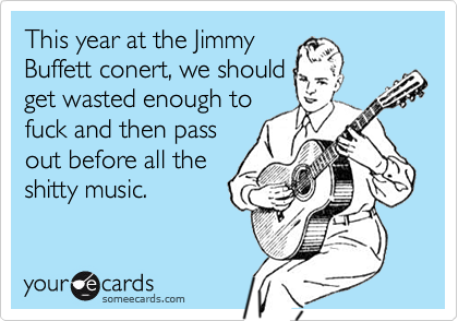 This year at the Jimmy
Buffett conert, we should
get wasted enough to
fuck and then pass
out before all the
shitty music.