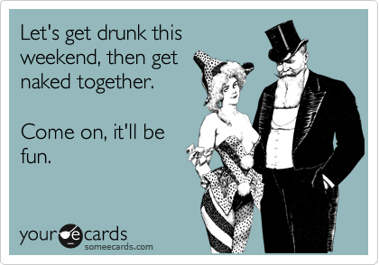 Let's get drunk this
weekend, then get
naked together.

Come on, it'll be
fun.
