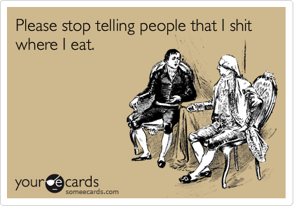 Please stop telling people that I shit where I eat.