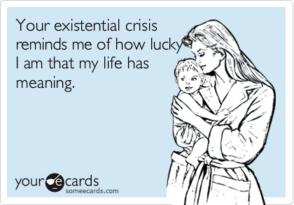 Your existential crisis
reminds me of how lucky
I am that my life has
meaning.