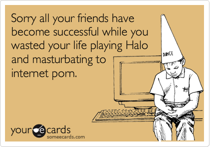Sorry all your friends havebecome successful while youwasted your life playing Haloand masturbating tointernet porn.