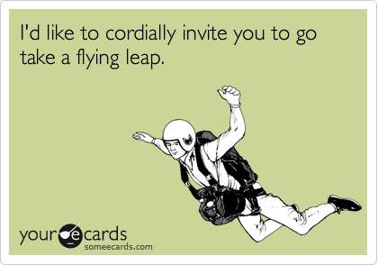 I'd like to cordially invite you to go take a flying leap.