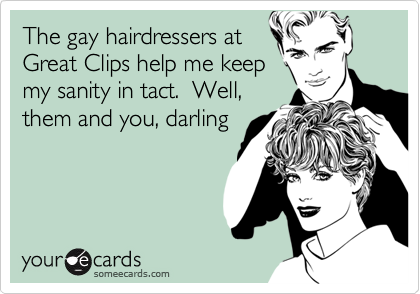 The gay hairdressers atGreat Clips help me keepmy sanity in tact.  Well,them and you, darling