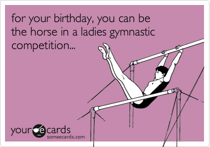 for your birthday, you can be
the horse in a ladies gymnastic competition...

