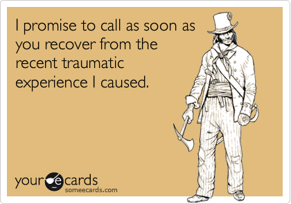 I promise to call as soon as
you recover from the
recent traumatic
experience I caused.