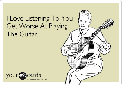                                    I Love Listening To You  Get Worse At PlayingThe Guitar.