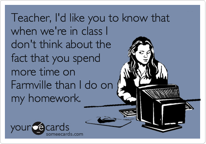 Teacher, I'd like you to know that when we're in class I
don't think about the
fact that you spend
more time on
Farmville than I do on
my homework.