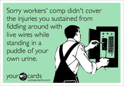 Sorry workers' comp didn't cover the injuries you sustained from fiddling around with
live wires while
standing in a
puddle of your 
own urine.