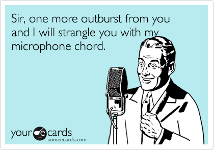 Sir, one more outburst from you and I will strangle you with my
microphone chord.