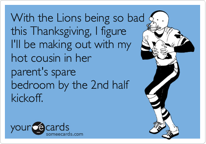 With the Lions being so bad
this Thanksgiving, I figure
I'll be making out with my
hot cousin in her
parent's spare
bedroom by the 2nd half
kickoff.