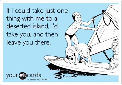 If I could take just one
thing with me to a
deserted island, I'd
take you, and then
leave you there.