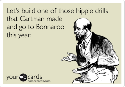 Let's build one of those hippie drills that Cartman made
and go to Bonnaroo
this year.