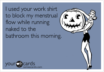 I used your work shirtto block my menstrualflow while runningnaked to thebathroom this morning.