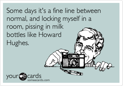 Some days it's a fine line between normal, and locking myself in a room, pissing in milkbottles like HowardHughes.