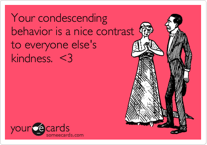 Your condescending
behavior is a nice contrast
to everyone else's
kindness.  <3
