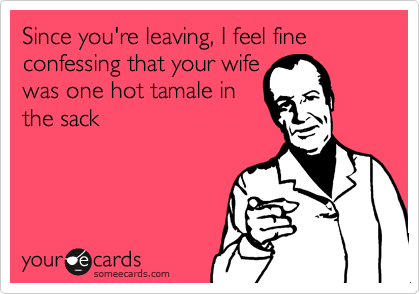 Since you're leaving, I feel fine
confessing that your wife
was one hot tamale in
the sack