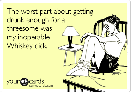 The worst part about gettingdrunk enough for athreesome wasmy inoperableWhiskey dick.