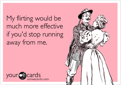 
My flirting would be
much more effective
if you'd stop running
away from me.