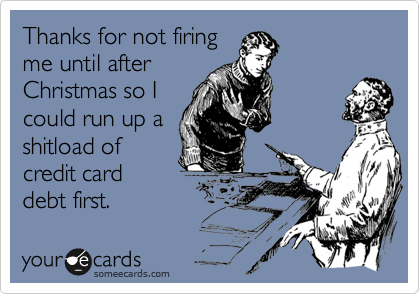 Thanks for not firing
me until after
Christmas so I
could run up a
shitload of
credit card
debt first.