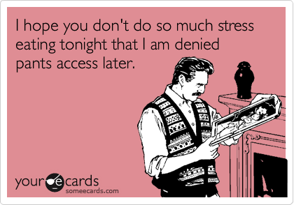 I hope you don't do so much stress eating tonight that I am denied pants access later.