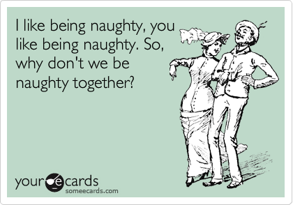 I like being naughty, you
like being naughty. So,
why don't we be
naughty together?