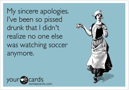 My sincere apologies.
I've been so pissed
drunk that I didn't
realize no one else
was watching soccer
anymore.