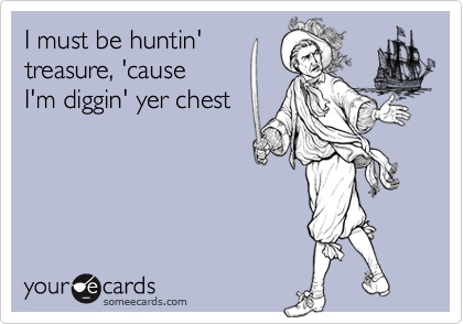 I must be huntin' 
treasure, 'cause
I'm diggin' yer chest