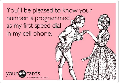 You'll be pleased to know your number is programmed as my first speed dialin my cell phone.