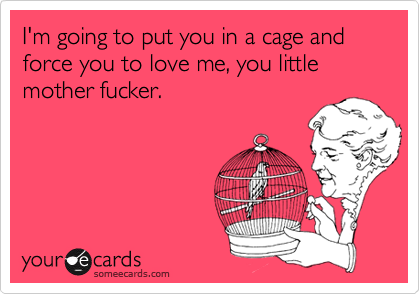 I'm going to put you in a cage and force you to love me, you little mother fucker.