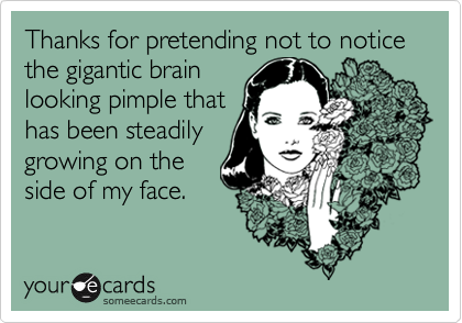 Thanks for pretending not to notice the gigantic brain
looking pimple that
has been steadily
growing on the
side of my face.