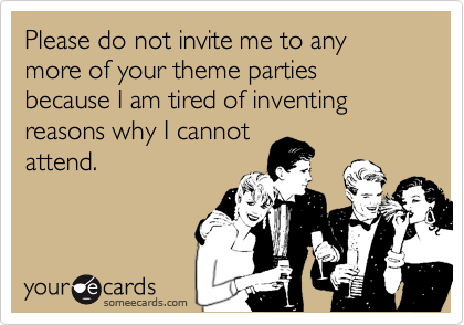 Please do not invite me to any more of your theme parties because I am tired of inventing reasons why I cannotattend.