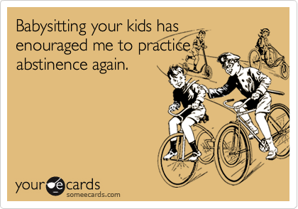 Babysitting your kids has
enouraged me to practice
abstinence again.