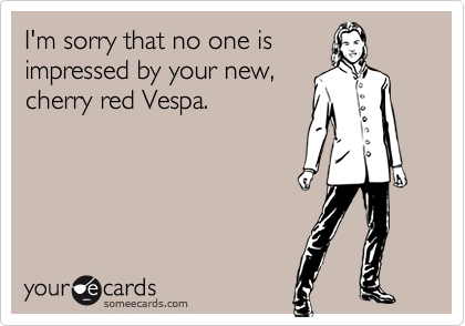 I'm sorry that no one is
impressed by your new,
cherry red Vespa.