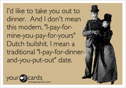 I'd like to take you out to
dinner.  And I don't mean
this modern, "I-pay-for-
mine-you-pay-for-yours"
Dutch bullshit. I mean a
traditional "I-pay-for-dinner-
and-you-put-out" date.