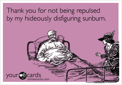 Thank you for not being repulsed by my hideously disfiguring sunburn.