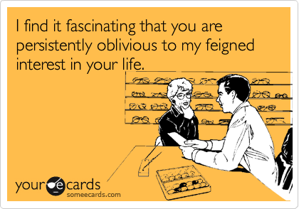 I find it fascinating that you are persistently oblivious to my feigned interest in your life.