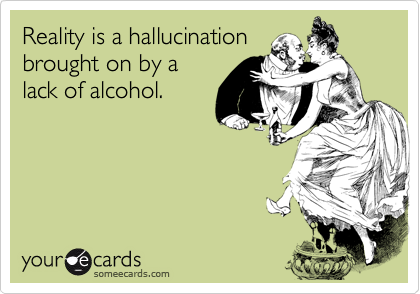 Reality is a hallucinationbrought on by alack of alcohol.