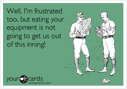Well, I'm frustrated
too, but eating your
equipment is not
going to get us out
of this inning!