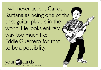 I will never accept Carlos
Santana as being one of the
best guitar players in the
world. He looks entirely
way too much like
Eddie Guerrero for that
to be a possibility.