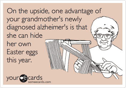 On the upside, one advantage of your grandmother's newly
diagnosed alzheimer's is that
she can hide
her own
Easter eggs
this year.