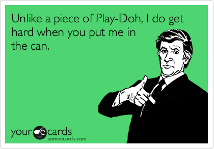 Unlike a piece of Play-Doh, I do get hard when you put me inthe can.