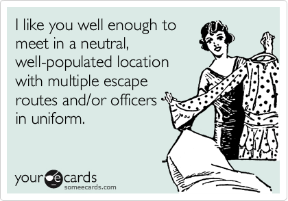 I like you well enough to
meet in a neutral,
well-populated location
with multiple escape
routes and/or officers
in uniform.