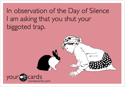 In observation of the Day of Silence I am asking that you shut your biggoted trap.