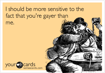 I should be more sensitive to the fact that you're gayer thanme.