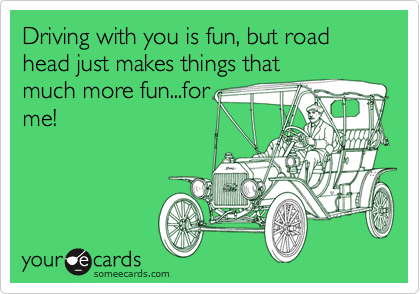 Driving with you is fun, but road head just makes things that
much more fun...for
me!