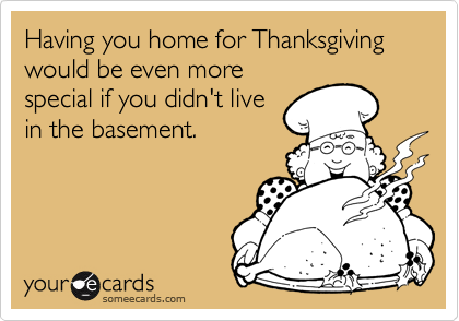 Having you home for Thanksgiving
would be even more
special if you didn't live
in the basement.