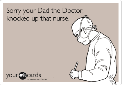 Sorry your Dad the Doctor, knocked up that nurse.