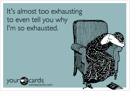 It's almost too exhausting 
to even tell you why 
I'm so exhausted.