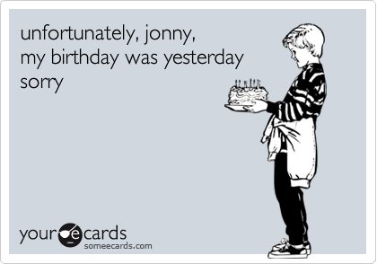 unfortunately, jonny,
my birthday was yesterday
sorry