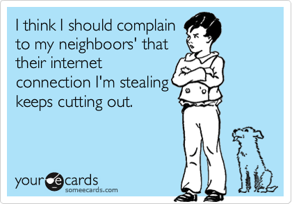 I think I should complain
to my neighboors' that
their internet
connection I'm stealing
keeps cutting out.